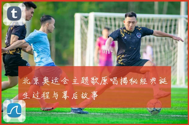北京奥运会主题歌原唱揭秘经典诞生过程与幕后故事