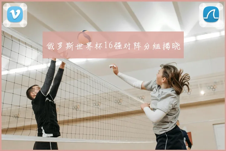 俄罗斯世界杯16强对阵分组揭晓