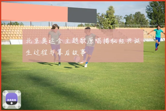 北京奥运会主题歌原唱揭秘经典诞生过程与幕后故事