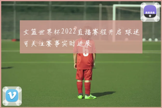 女篮世界杯2022直播赛程开启 球迷可关注赛事实时进展